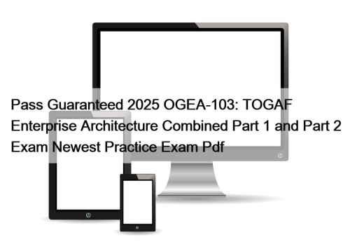 Pass Guaranteed 2025 OGEA-103: TOGAF Enterprise Architecture Combined Part 1 and Part 2 Exam Newest Practice Exam Pdf