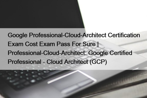 Google Professional-Cloud-Architect Certification Exam Cost Exam Pass For Sure | Professional-Cloud-Architect: Google Certified Professional - Cloud Architect (GCP)